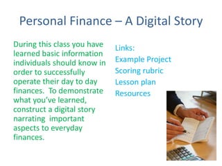 Personal Finance – A Digital Story
During this class you have
learned basic information
individuals should know in
order to successfully
operate their day to day
finances. To demonstrate
what you’ve learned,
construct a digital story
narrating important
aspects to everyday
finances.
Links:
Example Project
Scoring rubric
Lesson plan
Resources
 