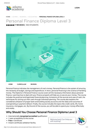 29/08/2018 Personal Finance Diploma Level 3 - Adams Academy
https://www.adamsacademy.com/course/personal-ﬁnance-diploma-level-3/ 1/13
( 7 REVIEWS )
HOME / COURSE / BUSINESS / ACCOUNTING / PERSONAL FINANCE DIPLOMA LEVEL 3
Personal Finance Diploma Level 3
553 STUDENTS
Personal nance indicates the management of one’s money. Personal nance is the system of ensuring
the necessity of budget, savings and expenditure. In short, personal nancing is the science of handling
money. The Diploma in Personal Finance course covers all the necessary information about personal
nance. Learning how to deal with your nance properly will help you to secure your money. The course
includes the practical and legitimate nancial planning, limitations of the sources and uses of cash, the
techniques for sorting out their cash through individual planning. The course also explains the
considered utilisation of proper bank and building society accounts and the ideas and outcomes of
overspending or payment default. Finally, the course includes the topics like credit cards, life, home
insurance, mortgages, etc. By the end of the course, you will be able to spend your money e ectively
and wisely.
Why Should You Choose Personal Finance Diploma Level 3
Internationally recognised accredited quali cation
1 year accessibility to the course
Free e-Certi cate
Instant certi cate validation facility
HOME CURRICULUM REVIEWS
LOGIN
Welcome back! Can I help you
with anything? 
Welcome back! Can I help you
with anything? 
Welcome back! Can I help you
with anything? 
Welcome back! Can I help you
with anything? 
Welcome back! Can I help you
with anything? 
Welcome back! Can I help you
with anything? 
Welcome back! Can I help you
with anything? 
Welcome back! Can I help you
with anything? 
Welcome back! Can I help you
with anything? 
Welcome back! Can I help you
with anything? 
Welcome back! Can I help you
with anything? 
Welcome back! Can I help you
with anything? 
Welcome back! Can I help you
with anything? 
 