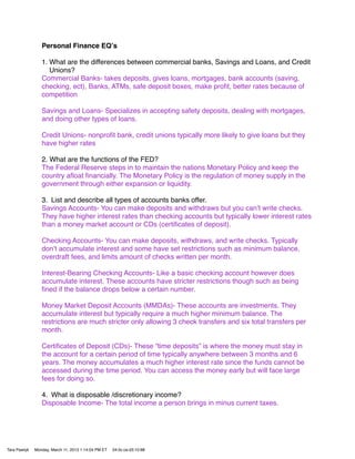 Personal Finance EQʼs

                 1. What are the differences between commercial banks, Savings and Loans, and Credit
                    Unions?
                 Commercial Banks- takes deposits, gives loans, mortgages, bank accounts (saving,
                 checking, ect), Banks, ATMs, safe deposit boxes, make proﬁt, better rates because of
                 competition

                 Savings and Loans- Specializes in accepting safety deposits, dealing with mortgages,
                 and doing other types of loans.

                 Credit Unions- nonproﬁt bank, credit unions typically more likely to give loans but they
                 have higher rates

                 2. What are the functions of the FED?
                 The Federal Reserve steps in to maintain the nations Monetary Policy and keep the
                 country aﬂoat ﬁnancially. The Monetary Policy is the regulation of money supply in the
                 government through either expansion or liquidity.

                 3. List and describe all types of accounts banks offer.
                 Savings Accounts- You can make deposits and withdraws but you canʼt write checks.
                 They have higher interest rates than checking accounts but typically lower interest rates
                 than a money market account or CDs (certiﬁcates of deposit).

                 Checking Accounts- You can make deposits, withdraws, and write checks. Typically
                 donʼt accumulate interest and some have set restrictions such as minimum balance,
                 overdraft fees, and limits amount of checks written per month.

                 Interest-Bearing Checking Accounts- Like a basic checking account however does
                 accumulate interest. These accounts have stricter restrictions though such as being
                 ﬁned if the balance drops below a certain number.

                 Money Market Deposit Accounts (MMDAs)- These accounts are investments. They
                 accumulate interest but typically require a much higher minimum balance. The
                 restrictions are much stricter only allowing 3 check transfers and six total transfers per
                 month.

                 Certiﬁcates of Deposit (CDs)- These “time deposits” is where the money must stay in
                 the account for a certain period of time typically anywhere between 3 months and 6
                 years. The money accumulates a much higher interest rate since the funds cannot be
                 accessed during the time period. You can access the money early but will face large
                 fees for doing so.

                 4. What is disposable /discretionary income?
                 Disposable Income- The total income a person brings in minus current taxes.




Tara Pawlyk   Monday, March 11, 2013 1:14:04 PM ET   04:0c:ce:d3:10:88
 