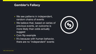 ©2011-2018 Adam Nash
Gambler's Fallacy
▪ We see patterns in independent,
random chains of events

▪ We believe that, based on series of
previous events, an outcome is
more likely than odds actually
suggest

▪ Coin flip example

▪ It's because with human behavior,
there are no “independent” events
10
 