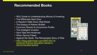 ©2011-2018 Adam Nash
▪ WSJ Guide to Understanding Money & Investing

▪ The Millionaire Next Door

▪ A Random Walk Down Wall Street

▪ The Essays of Warren Buffett

▪ Common Stocks & Uncommon Profits

▪ The Intelligent Investor

▪ Devil Take the Hindmost

▪ When Genius Failed

▪ Against the Gods: The Remarkable Story of Risk

▪ http://blog.adamnash.com/2007/02/14/
personal-finance-education-series-2-
recommended-books/
31
Recommended Books
 