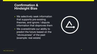 ©2011-2018 Adam Nash
Confirmation &  
Hindsight Bias
▪ We selectively seek information
that supports pre-existing
theories, and ignore / dispute
information that disproves them

▪ We overestimate our ability to
predict the future based on the
“obviousness” of the past
(example: real estate)
9
 