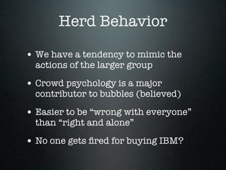 Herd Behavior

• We have a tendency to mimic the
  actions of the larger group

• Crowd psychology is a major
  contributor to bubbles (believed)

• Easier to be “wrong with everyone”
  than “right and alone”

• No one gets ﬁred for buying IBM?
 