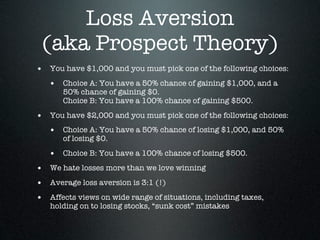 Loss Aversion
 (aka Prospect Theory)
• You have $1,000 and you must pick one of the following choices:
   • Choice A: You have a 50% chance of gaining $1,000, and a
       50% chance of gaining $0.
       Choice B: You have a 100% chance of gaining $500.

• You have $2,000 and you must pick one of the following choices:
   • Choice A: You have a 50% chance of losing $1,000, and 50%
       of losing $0.

   • Choice B: You have a 100% chance of losing $500.
• We hate losses more than we love winning
• Average loss aversion is 3:1 (!)
• Affects views on wide range of situations, including taxes,
   holding on to losing stocks, “sunk cost” mistakes
 