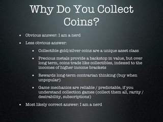 Why Do You Collect
          Coins?
• Obvious answer: I am a nerd
• Less obvious answer:
      • Collectible gold/silver coins are a unique asset class
      • Precious metals provide a backstop in value, but over
         long term, coins trade like collectibles, indexed to the
         incomes of higher income brackets

      • Rewards long-term contrarian thinking (buy when
         unpopular)
      • Game mechanics are reliable / predictable, if you
         understand collection games (collect them all, rarity /
         desirability, subscriptions)

• Most likely correct answer: I am a nerd
 