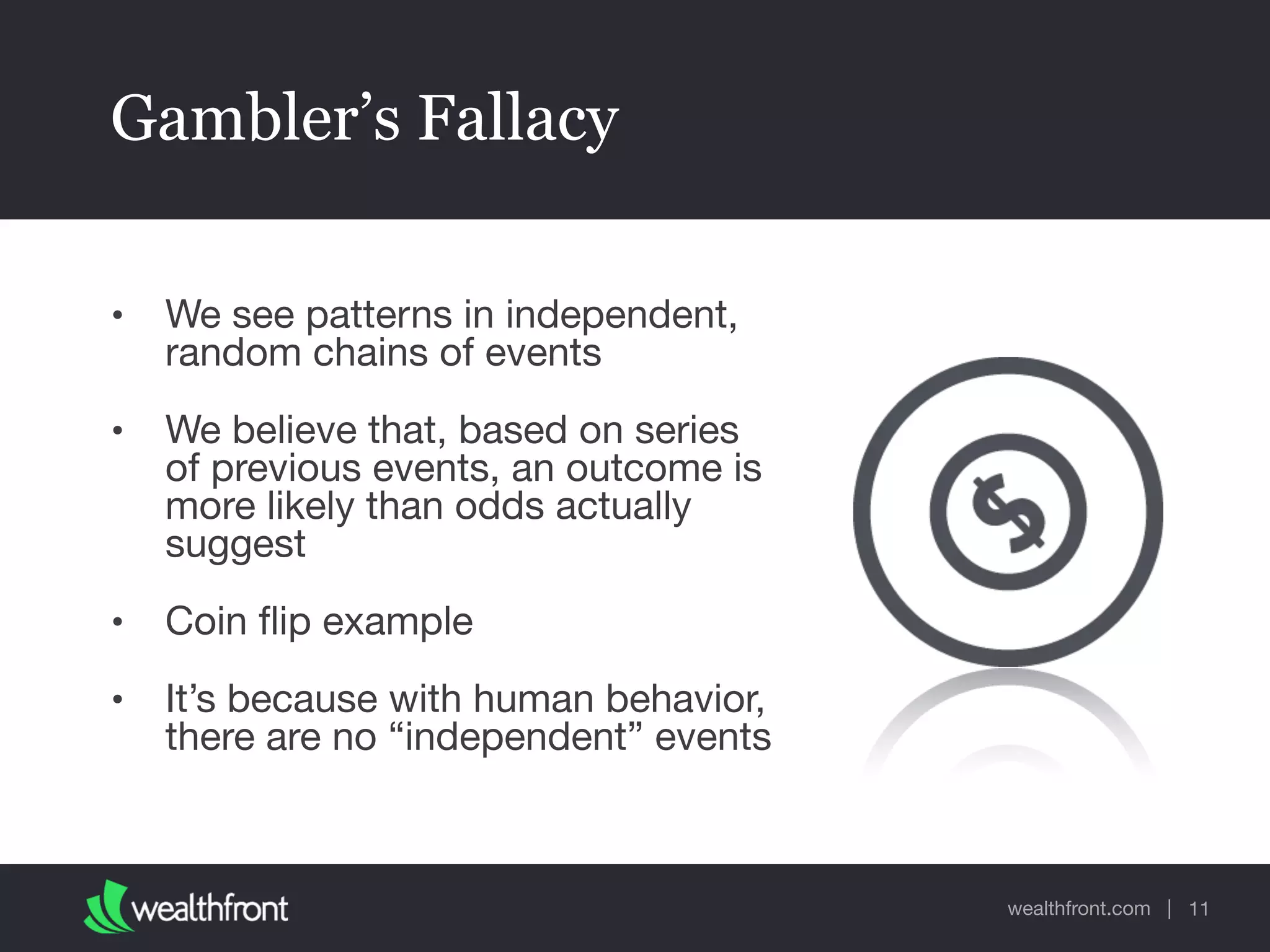 wealthfront.com |
Gambler’s Fallacy
• We see patterns in independent,
random chains of events

• We believe that, based on series
of previous events, an outcome is
more likely than odds actually
suggest

• Coin ﬂip example

• It’s because with human behavior,
there are no “independent” events
11
 