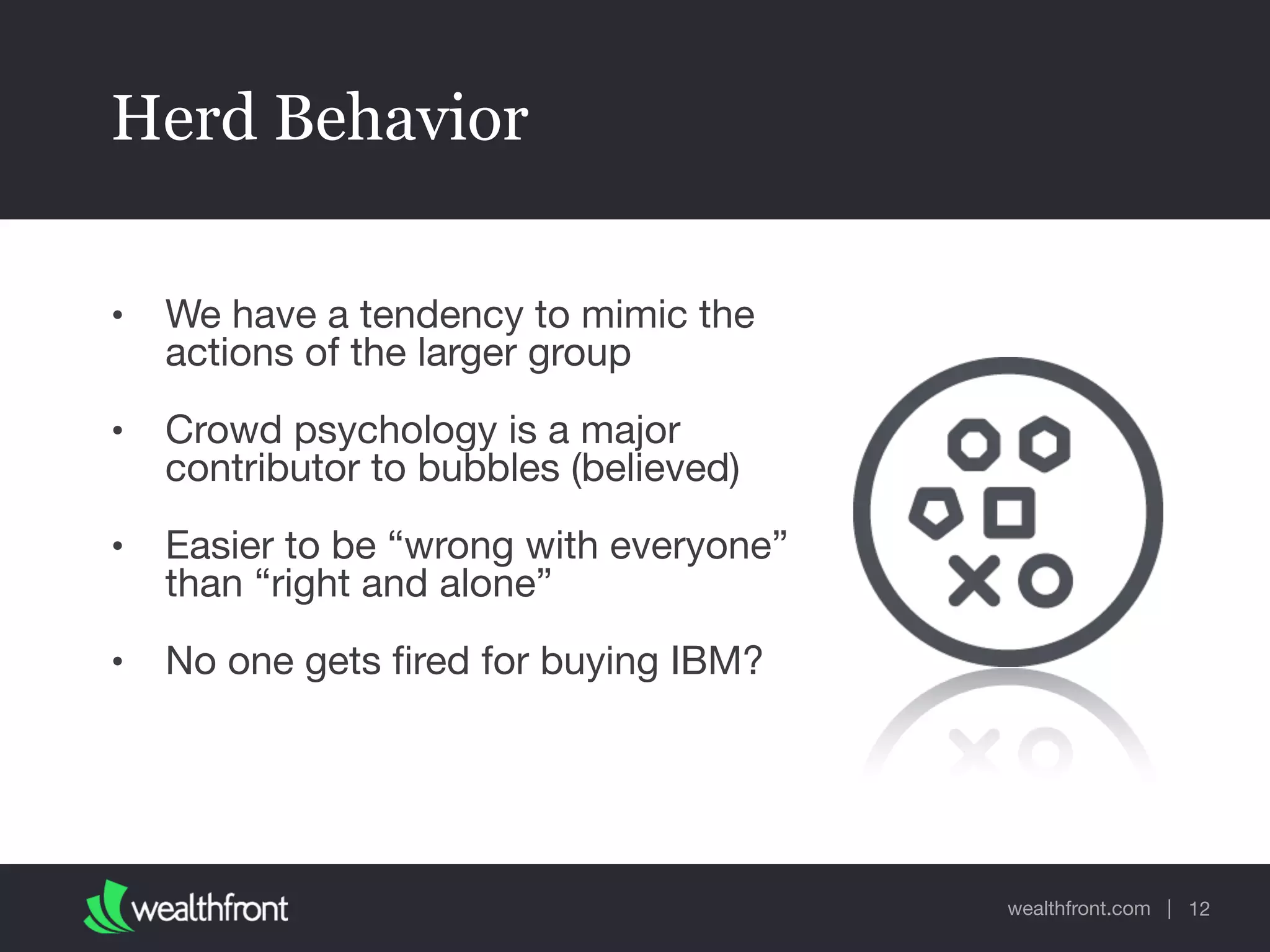 wealthfront.com |
Herd Behavior
• We have a tendency to mimic the
actions of the larger group

• Crowd psychology is a major
contributor to bubbles (believed)

• Easier to be “wrong with everyone”
than “right and alone”

• No one gets ﬁred for buying IBM?
12
 