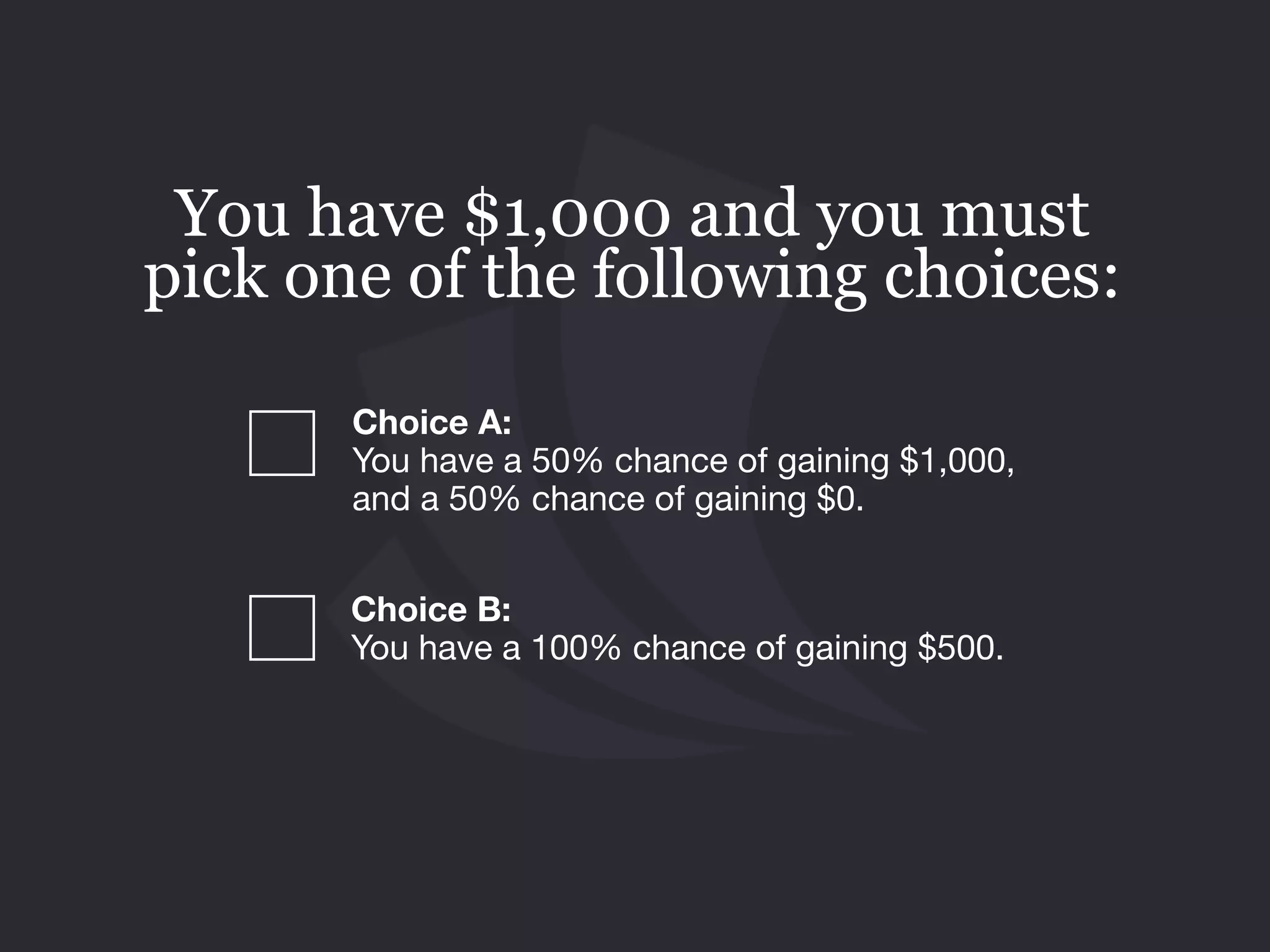 Choice B: 
You have a 100% chance of gaining $500.
You have $1,000 and you must
pick one of the following choices:
Choice A:  
You have a 50% chance of gaining $1,000,
and a 50% chance of gaining $0.
 