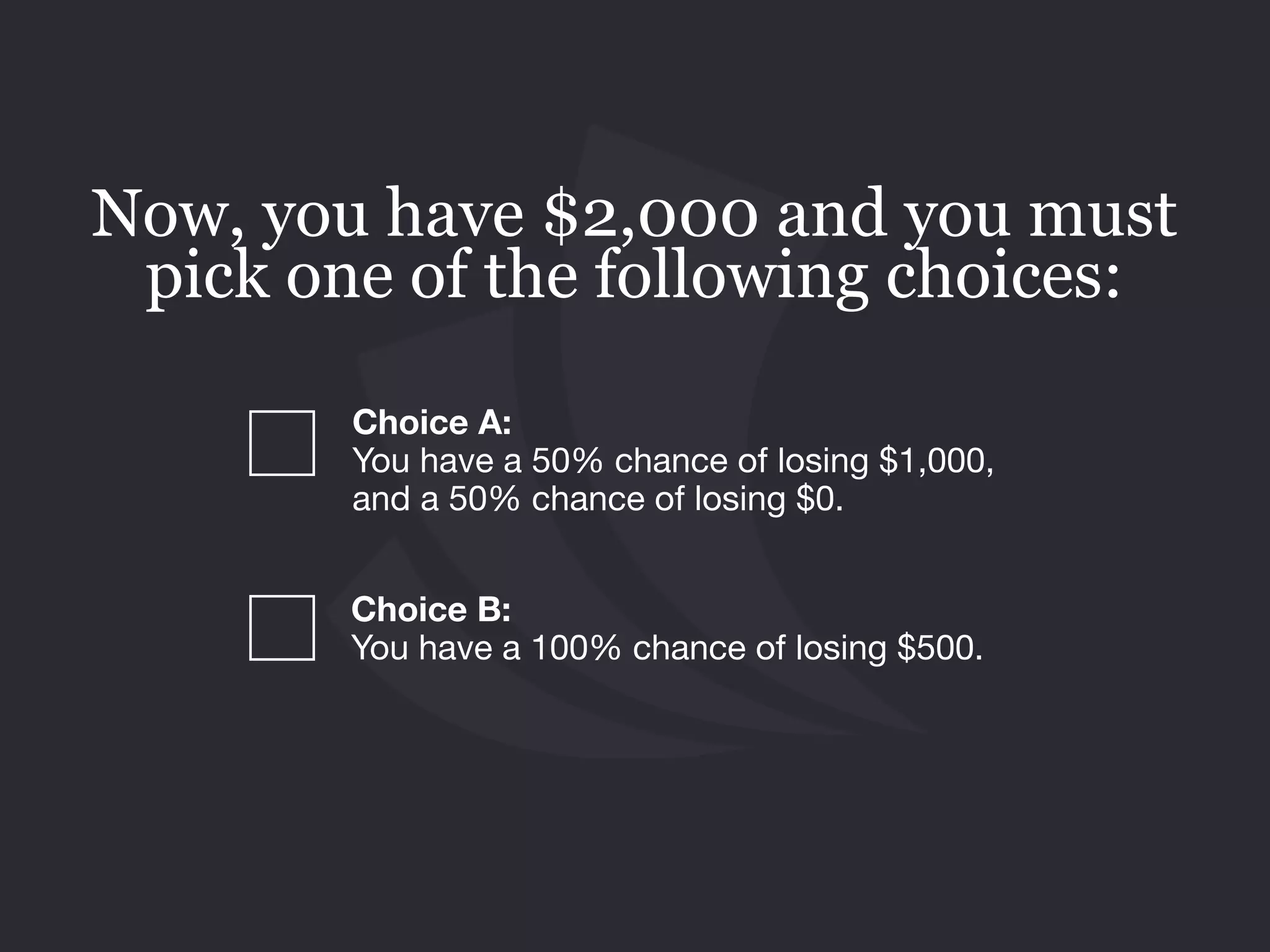 Choice B: 
You have a 100% chance of losing $500.
Now, you have $2,000 and you must
pick one of the following choices:
Choice A:  
You have a 50% chance of losing $1,000,
and a 50% chance of losing $0.
 