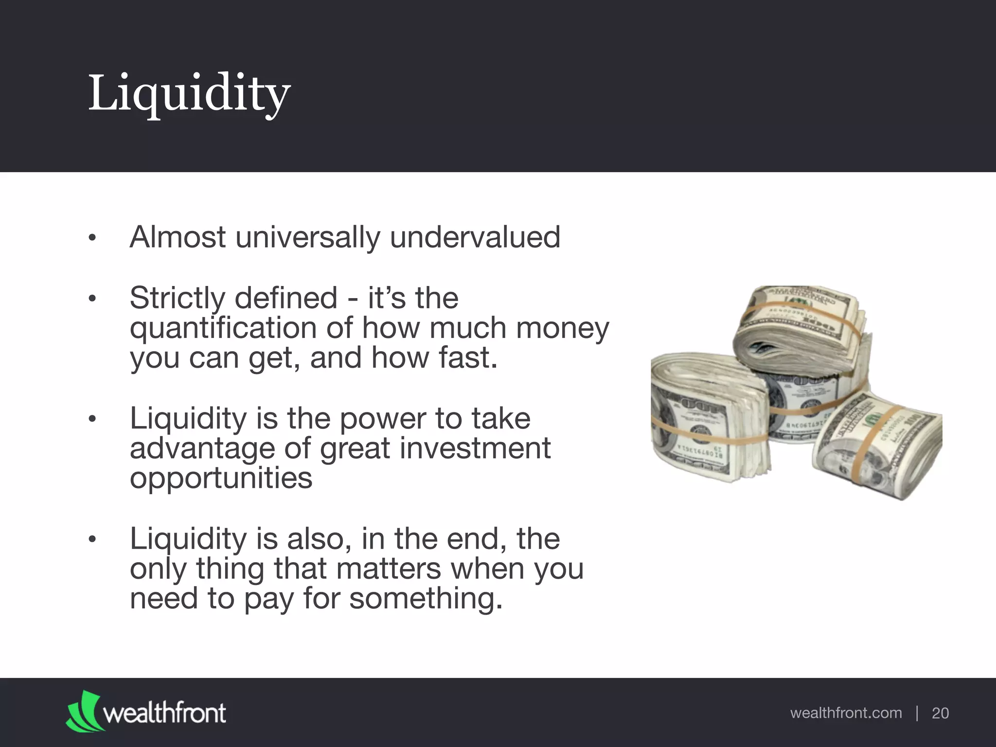 wealthfront.com |
Liquidity
• Almost universally undervalued

• Strictly deﬁned - it’s the
quantiﬁcation of how much money
you can get, and how fast.

• Liquidity is the power to take
advantage of great investment
opportunities

• Liquidity is also, in the end, the
only thing that matters when you
need to pay for something.
20
 