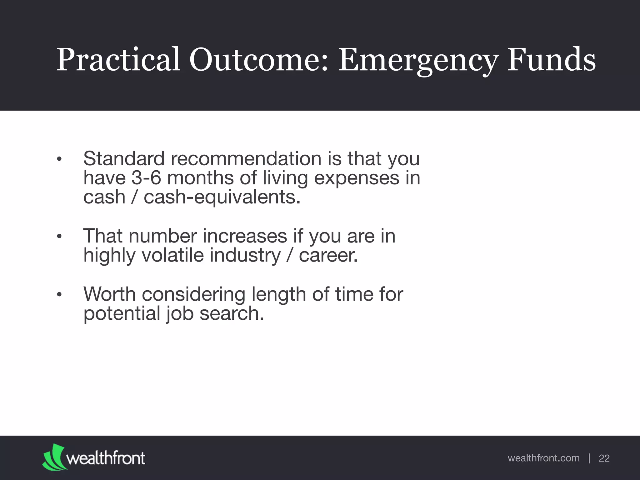 wealthfront.com |
Practical Outcome: Emergency Funds
• Standard recommendation is that you
have 3-6 months of living expenses in
cash / cash-equivalents.

• That number increases if you are in
highly volatile industry / career. 

• Worth considering length of time for
potential job search.
22
 