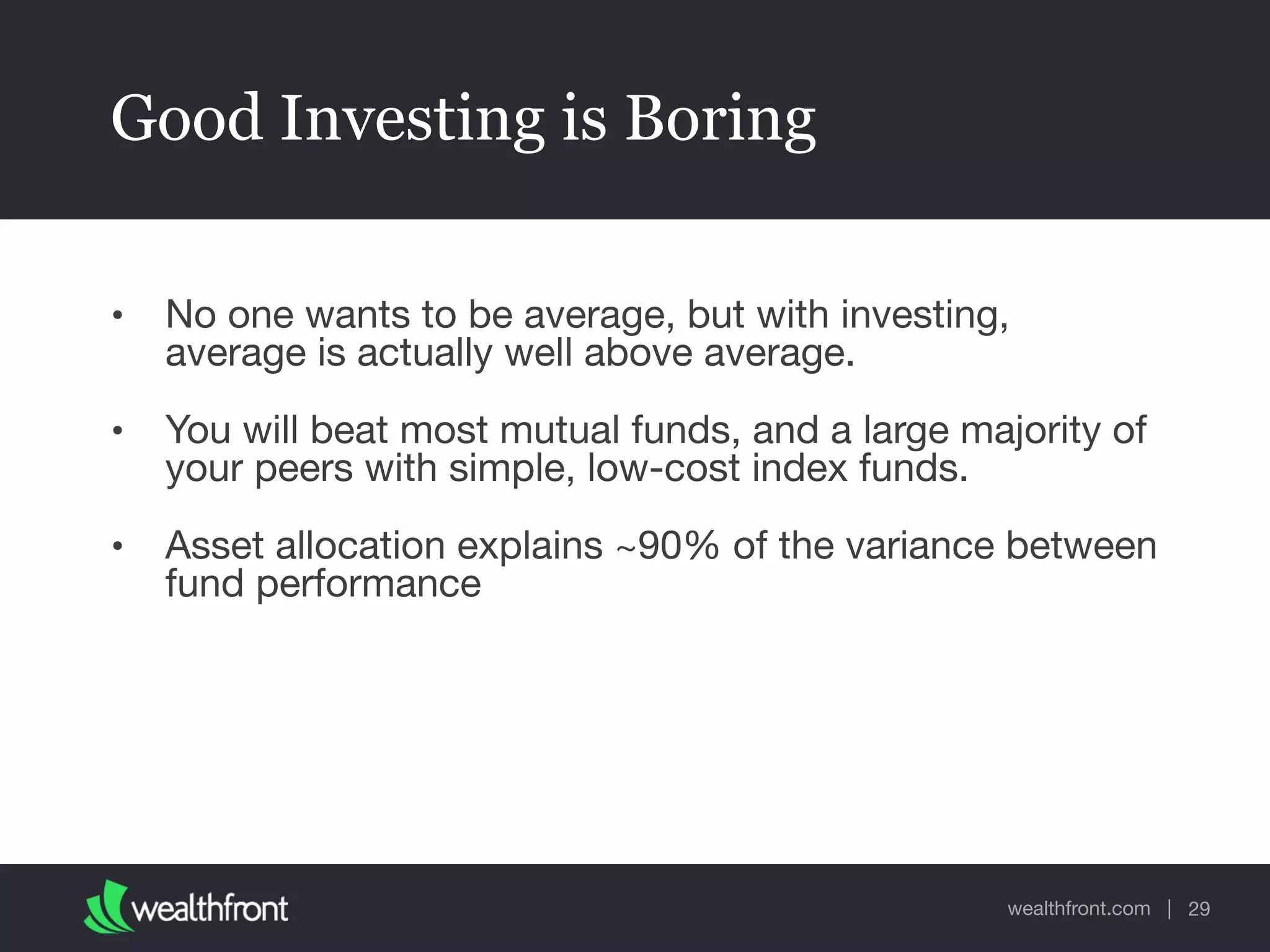 wealthfront.com |
Good Investing is Boring
• No one wants to be average, but with investing,
average is actually well above average.

• You will beat most mutual funds, and a large majority of
your peers with simple, low-cost index funds.

• Asset allocation explains ~90% of the variance between
fund performance
29
 
