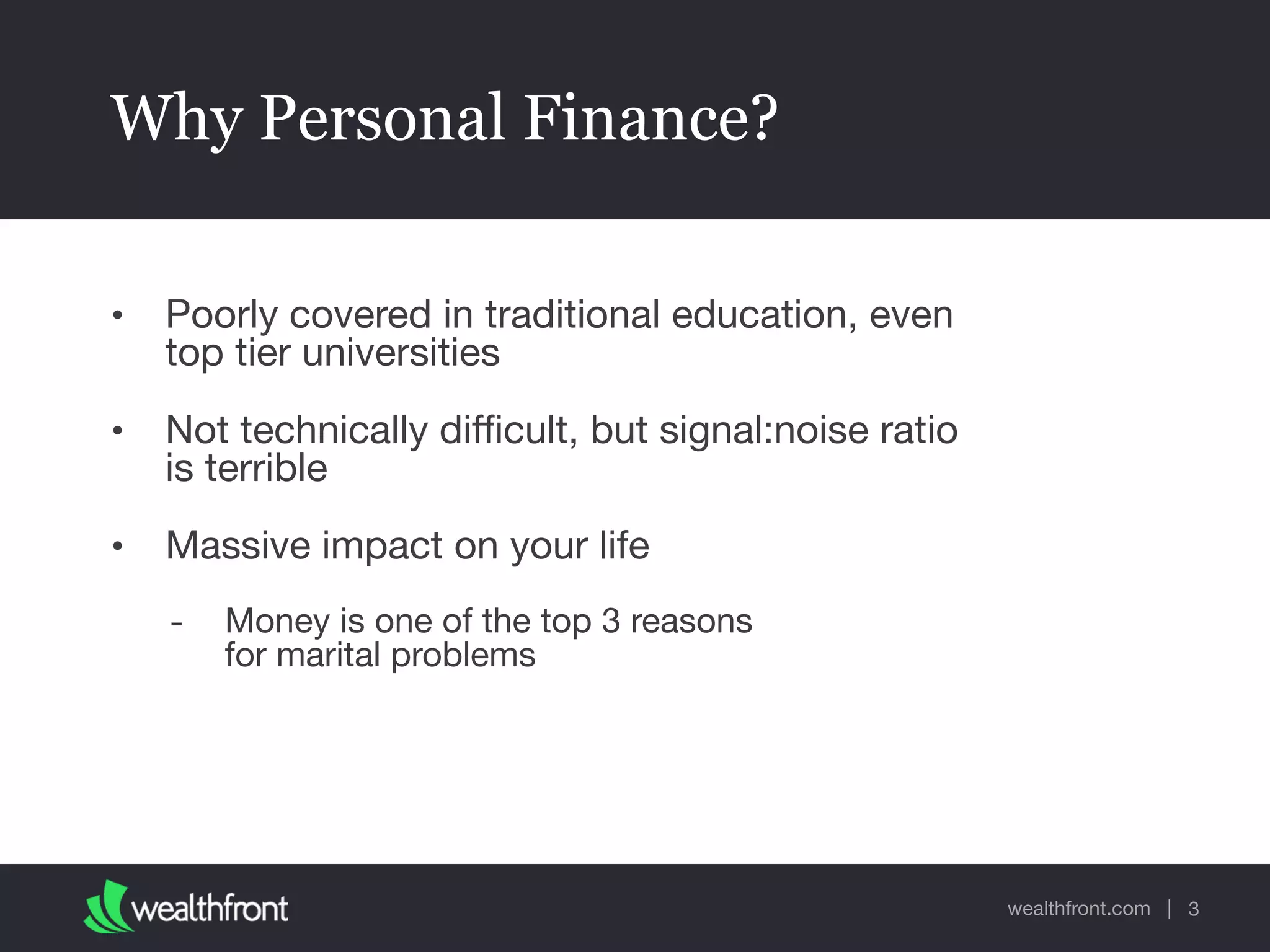 wealthfront.com |
Why Personal Finance?
• Poorly covered in traditional education, even
top tier universities

• Not technically diﬃcult, but signal:noise ratio
is terrible

• Massive impact on your life 

- Money is one of the top 3 reasons  
for marital problems
3
 