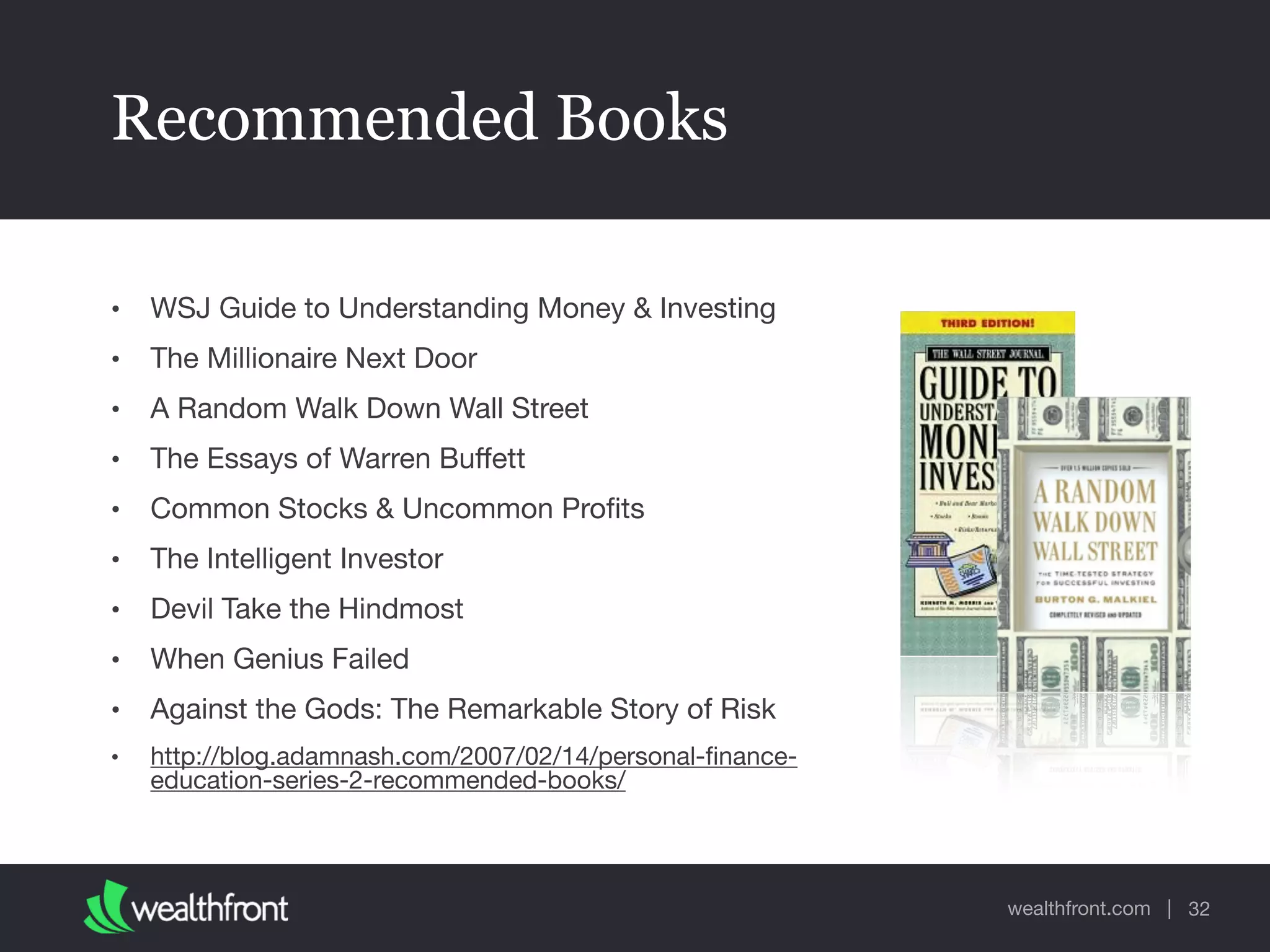 wealthfront.com |
Recommended Books
• WSJ Guide to Understanding Money & Investing

• The Millionaire Next Door

• A Random Walk Down Wall Street

• The Essays of Warren Buﬀett

• Common Stocks & Uncommon Proﬁts

• The Intelligent Investor

• Devil Take the Hindmost

• When Genius Failed

• Against the Gods: The Remarkable Story of Risk

• http://blog.adamnash.com/2007/02/14/personal-ﬁnance-
education-series-2-recommended-books/
32
 