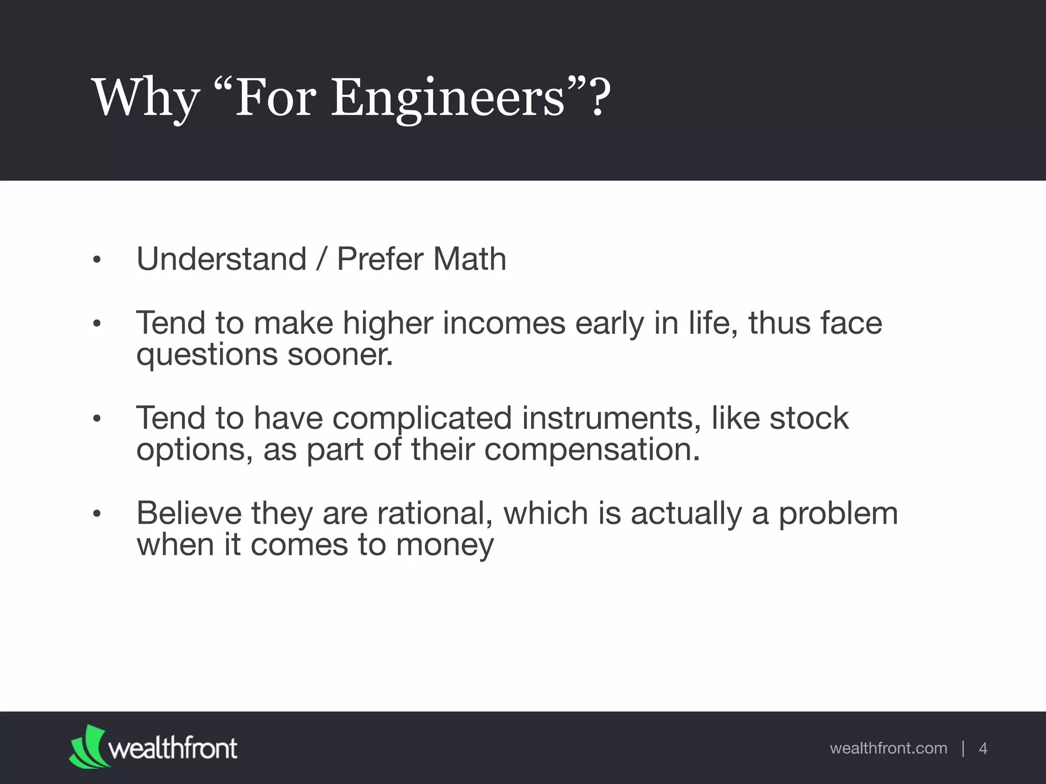 wealthfront.com |
Why “For Engineers”?
• Understand / Prefer Math

• Tend to make higher incomes early in life, thus face
questions sooner.

• Tend to have complicated instruments, like stock
options, as part of their compensation.

• Believe they are rational, which is actually a problem
when it comes to money
4
 