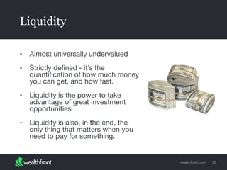 wealthfront.com |
Liquidity
• Almost universally undervalued

• Strictly deﬁned - it’s the
quantiﬁcation of how much money
you can get, and how fast.

• Liquidity is the power to take
advantage of great investment
opportunities

• Liquidity is also, in the end, the
only thing that matters when you
need to pay for something.
20
 