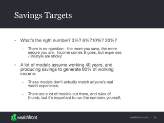 wealthfront.com |
Savings Targets
• What’s the right number? 3%? 6%?10%? 20%?

- There is no question - the more you save, the more
secure you are. Income comes & goes, but expenses
/ lifestyle are sticky!

• A lot of models assume working 40 years, and
producing savings to generate 80% of working
income.

- These models don’t actually match anyone’s real
world experience.

- There are a lot of models out there, and rules of
thumb, but it’s important to run the numbers yourself.
24
 