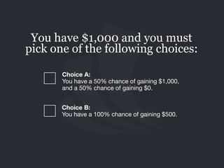 You have $1,000 and you must
pick one of the following choices:
Choice A:  
You have a 50% chance of gaining $1,000,
and a 50% chance of gaining $0.
Choice B: 
You have a 100% chance of gaining $500.

 