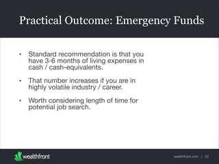 Practical Outcome: Emergency Funds
•

Standard recommendation is that you
have 3-6 months of living expenses in
cash / cash-equivalents.


•

That number increases if you are in
highly volatile industry / career. 


•

Worth considering length of time for
potential job search.

wealthfront.com | 22

 