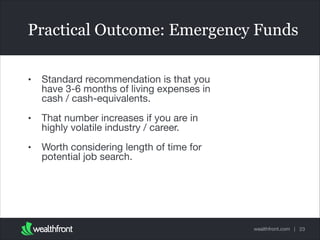 Practical Outcome: Emergency Funds
•

Standard recommendation is that you
have 3-6 months of living expenses in
cash / cash-equivalents.


•

That number increases if you are in
highly volatile industry / career. 


•

Worth considering length of time for
potential job search.

wealthfront.com | 23

 