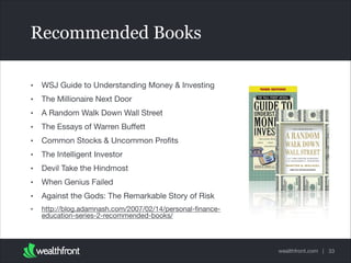 Recommended Books
•

WSJ Guide to Understanding Money & Investing


•

The Millionaire Next Door


•

A Random Walk Down Wall Street


•

The Essays of Warren Buﬀett


•

Common Stocks & Uncommon Proﬁts


•

The Intelligent Investor


•

Devil Take the Hindmost


•

When Genius Failed


•

Against the Gods: The Remarkable Story of Risk


•

http://blog.adamnash.com/2007/02/14/personal-ﬁnanceeducation-series-2-recommended-books/

wealthfront.com | 33

 