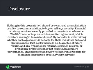 Disclosure

Nothing in this presentation should be construed as a solicitation
or offer, or recommendation, to buy or sell any security. Financial
advisory services are only provided to investors who become
Wealthfront clients pursuant to a written agreement, which
Text
investors are urged to read and carefully consider in determining
whether such agreement is suitable for their individual facts and
circumstances. Past performance is no guarantee of future
results, and any hypothetical returns, expected returns, or
probability projections may not reﬂect actual future
performance.  Investors should review Wealthfront’s website for
additional information about advisory services.   

wealthfront.com | 34

 