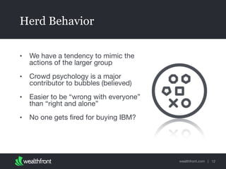 wealthfront.com |
Herd Behavior
• We have a tendency to mimic the
actions of the larger group

• Crowd psychology is a major
contributor to bubbles (believed)

• Easier to be “wrong with everyone”
than “right and alone”

• No one gets ﬁred for buying IBM?
12
 