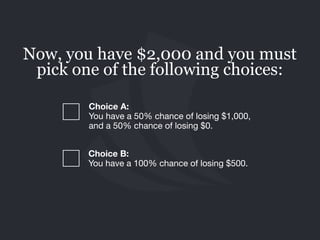 Choice B: 
You have a 100% chance of losing $500.
Now, you have $2,000 and you must
pick one of the following choices:
Choice A:  
You have a 50% chance of losing $1,000,
and a 50% chance of losing $0.
 