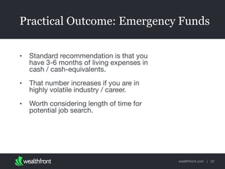 wealthfront.com |
Practical Outcome: Emergency Funds
• Standard recommendation is that you
have 3-6 months of living expenses in
cash / cash-equivalents.

• That number increases if you are in
highly volatile industry / career. 

• Worth considering length of time for
potential job search.
22
 