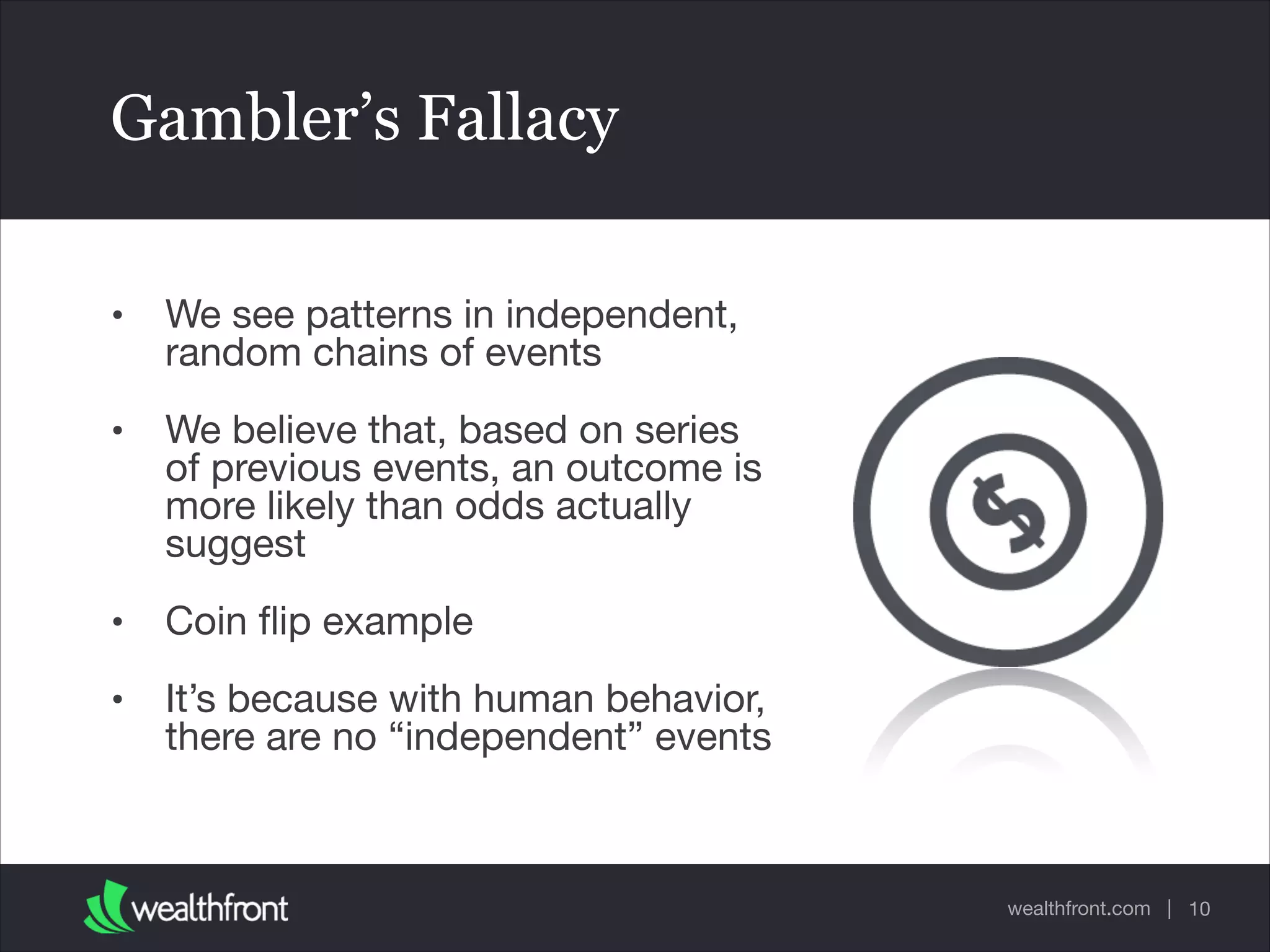 wealthfront.com |
Gambler’s Fallacy
• We see patterns in independent,
random chains of events

• We believe that, based on series
of previous events, an outcome is
more likely than odds actually
suggest

• Coin ﬂip example

• It’s because with human behavior,
there are no “independent” events
10
 