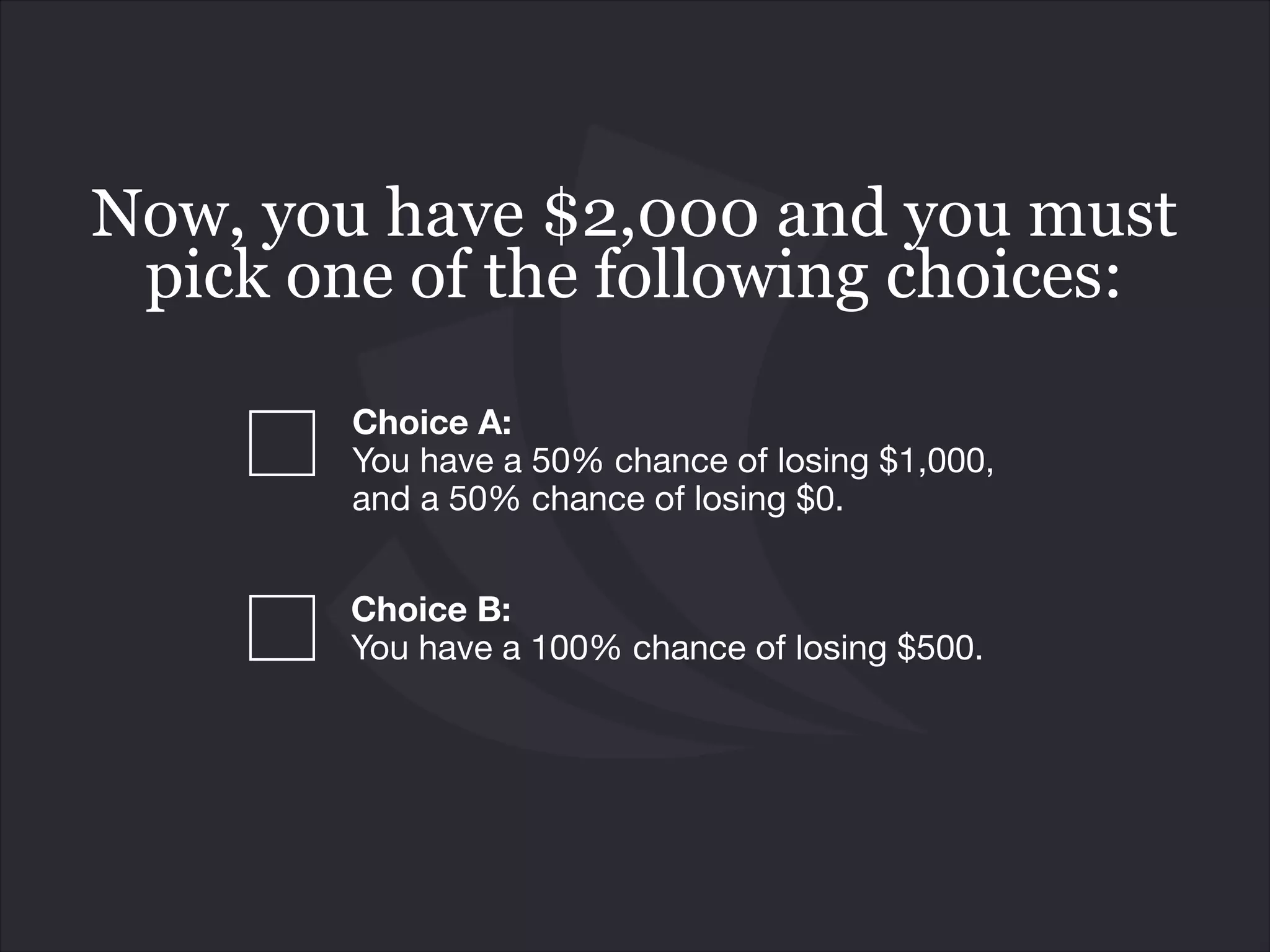 Choice B: 
You have a 100% chance of losing $500.
Now, you have $2,000 and you must
pick one of the following choices:
Choice A:  
You have a 50% chance of losing $1,000,
and a 50% chance of losing $0.
 