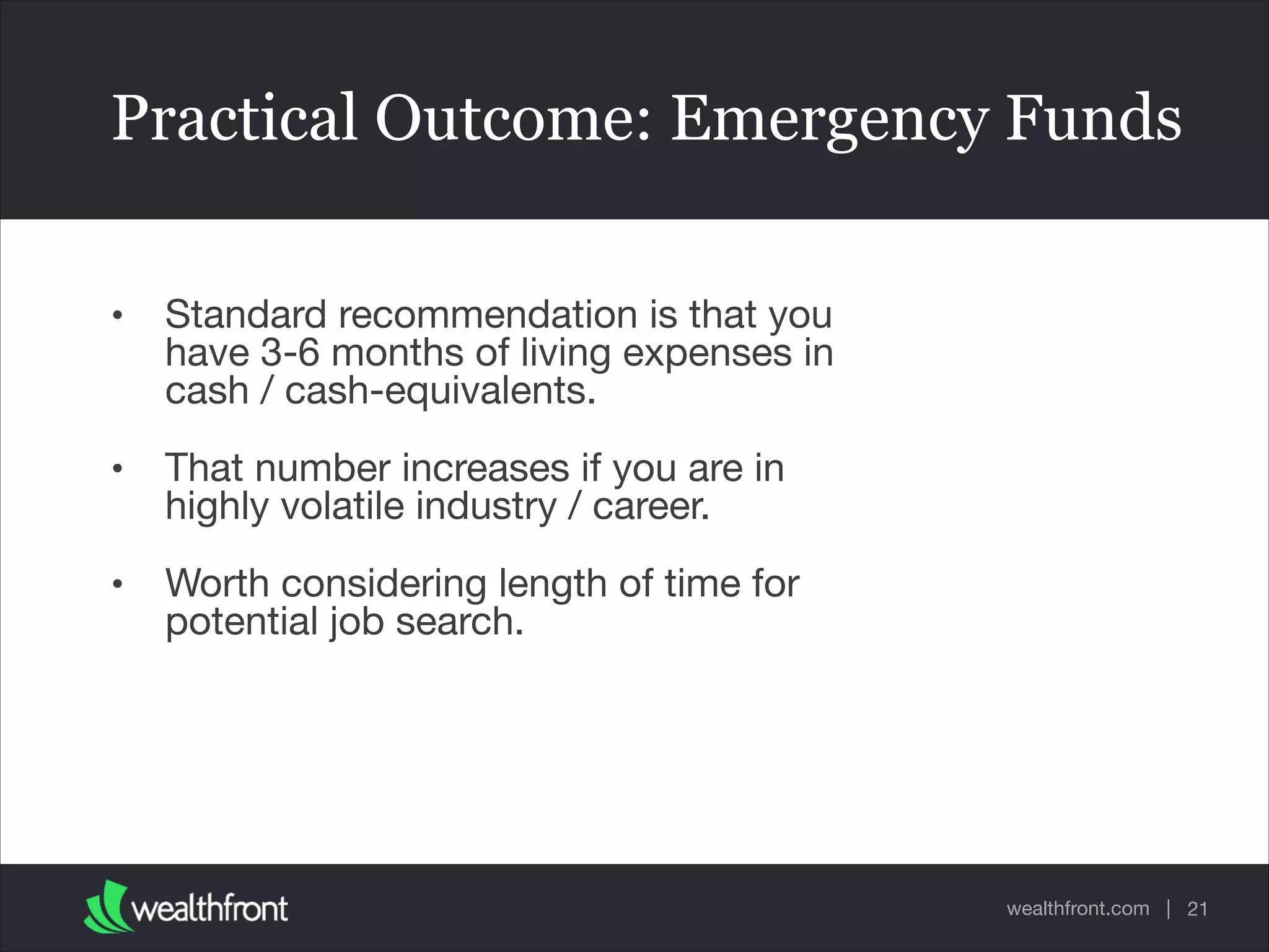 wealthfront.com |
Practical Outcome: Emergency Funds
• Standard recommendation is that you
have 3-6 months of living expenses in
cash / cash-equivalents.

• That number increases if you are in
highly volatile industry / career. 

• Worth considering length of time for
potential job search.
21
 