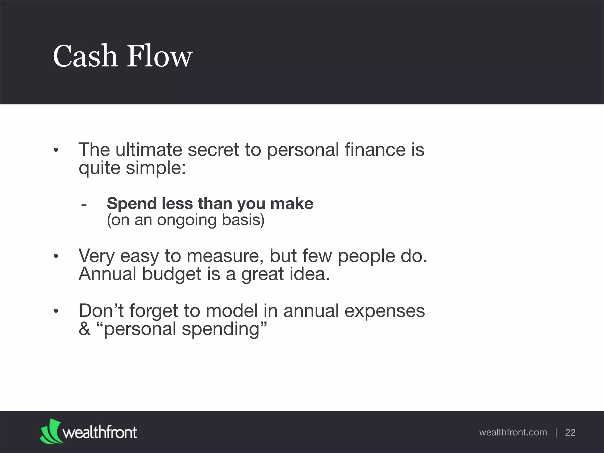 wealthfront.com |
Cash Flow
• The ultimate secret to personal ﬁnance is
quite simple: 

- Spend less than you make 
(on an ongoing basis)

• Very easy to measure, but few people do.
Annual budget is a great idea.

• Don’t forget to model in annual expenses
& “personal spending”
22
 