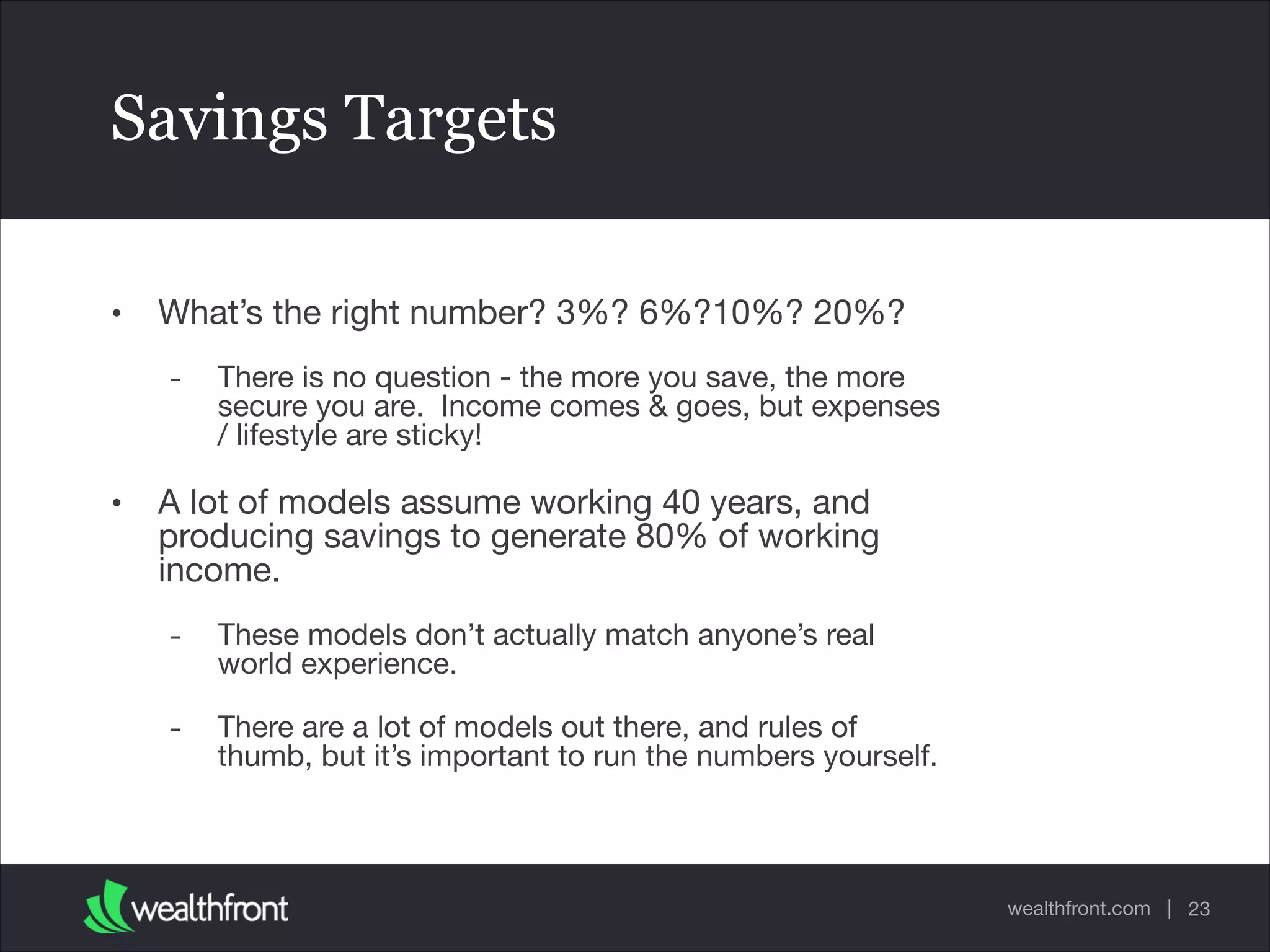 wealthfront.com |
Savings Targets
• What’s the right number? 3%? 6%?10%? 20%?

- There is no question - the more you save, the more
secure you are. Income comes & goes, but expenses
/ lifestyle are sticky!

• A lot of models assume working 40 years, and
producing savings to generate 80% of working
income.

- These models don’t actually match anyone’s real
world experience.

- There are a lot of models out there, and rules of
thumb, but it’s important to run the numbers yourself.
23
 