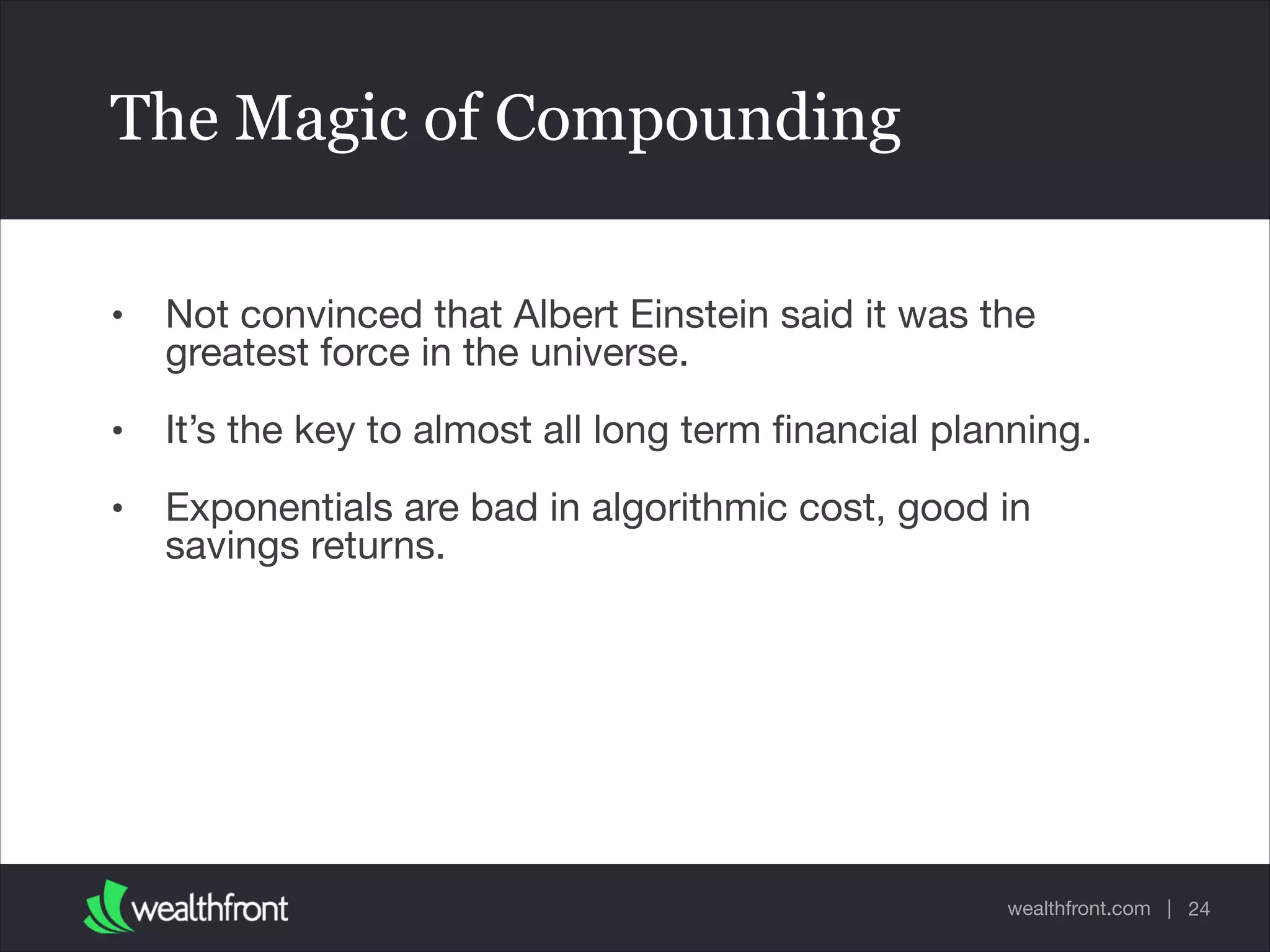 wealthfront.com |
The Magic of Compounding
• Not convinced that Albert Einstein said it was the
greatest force in the universe.

• It’s the key to almost all long term ﬁnancial planning.

• Exponentials are bad in algorithmic cost, good in
savings returns.
24
 