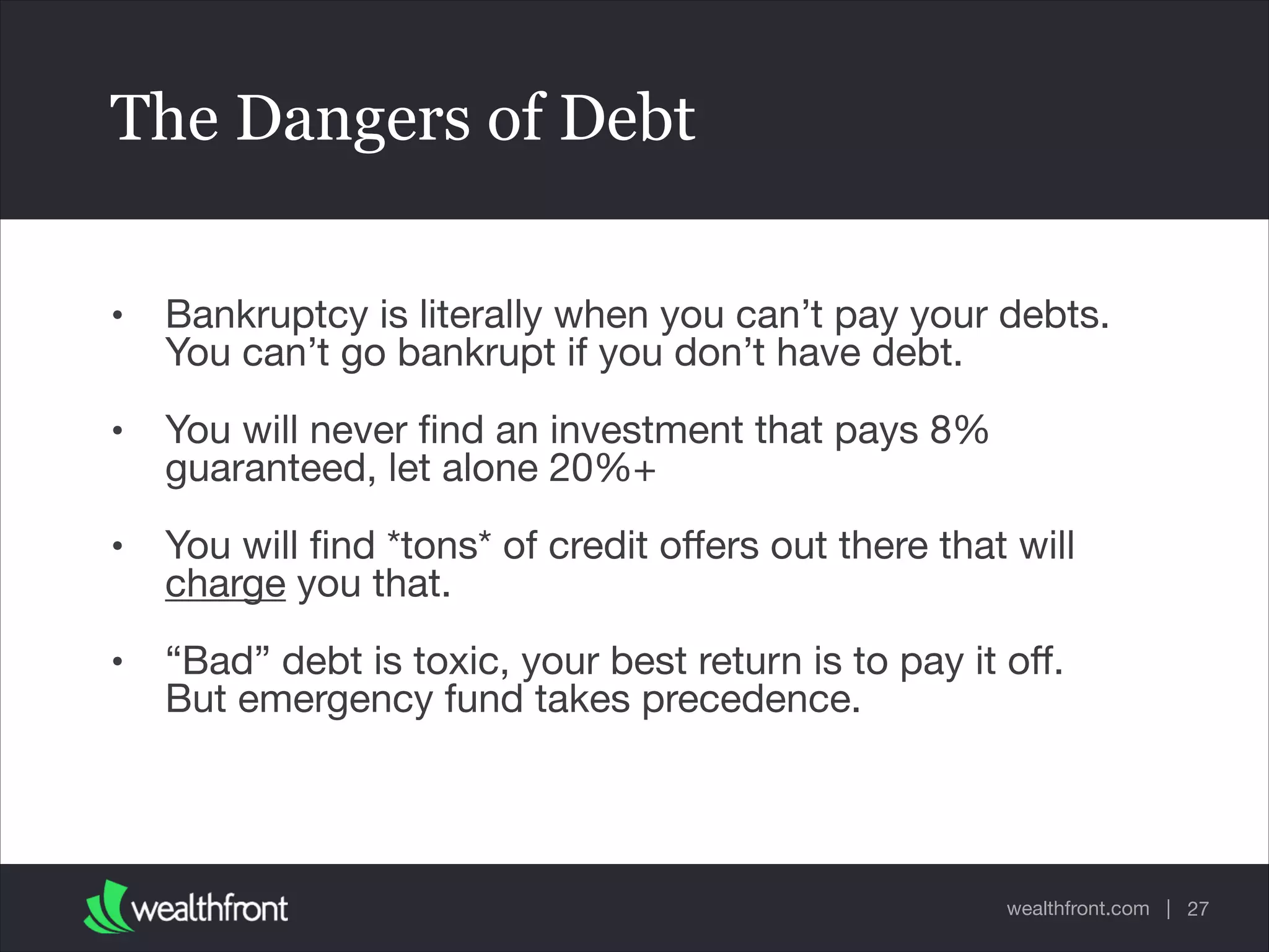 wealthfront.com |
The Dangers of Debt
• Bankruptcy is literally when you can’t pay your debts.
You can’t go bankrupt if you don’t have debt.

• You will never ﬁnd an investment that pays 8%
guaranteed, let alone 20%+

• You will ﬁnd *tons* of credit oﬀers out there that will
charge you that.

• “Bad” debt is toxic, your best return is to pay it oﬀ.
But emergency fund takes precedence.
27
 