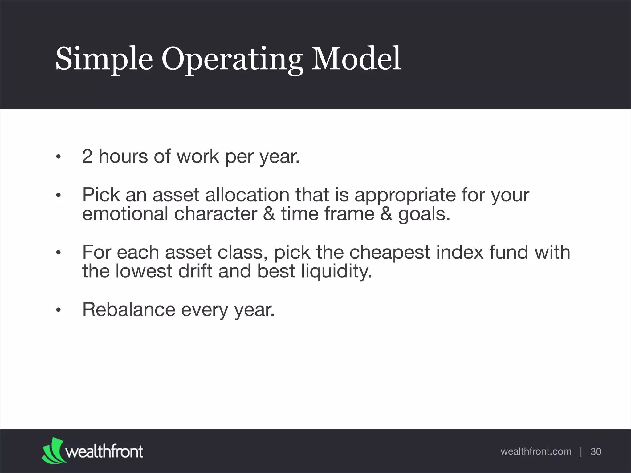 wealthfront.com |
Simple Operating Model
• 2 hours of work per year.

• Pick an asset allocation that is appropriate for your
emotional character & time frame & goals.

• For each asset class, pick the cheapest index fund with
the lowest drift and best liquidity.

• Rebalance every year.
30
 