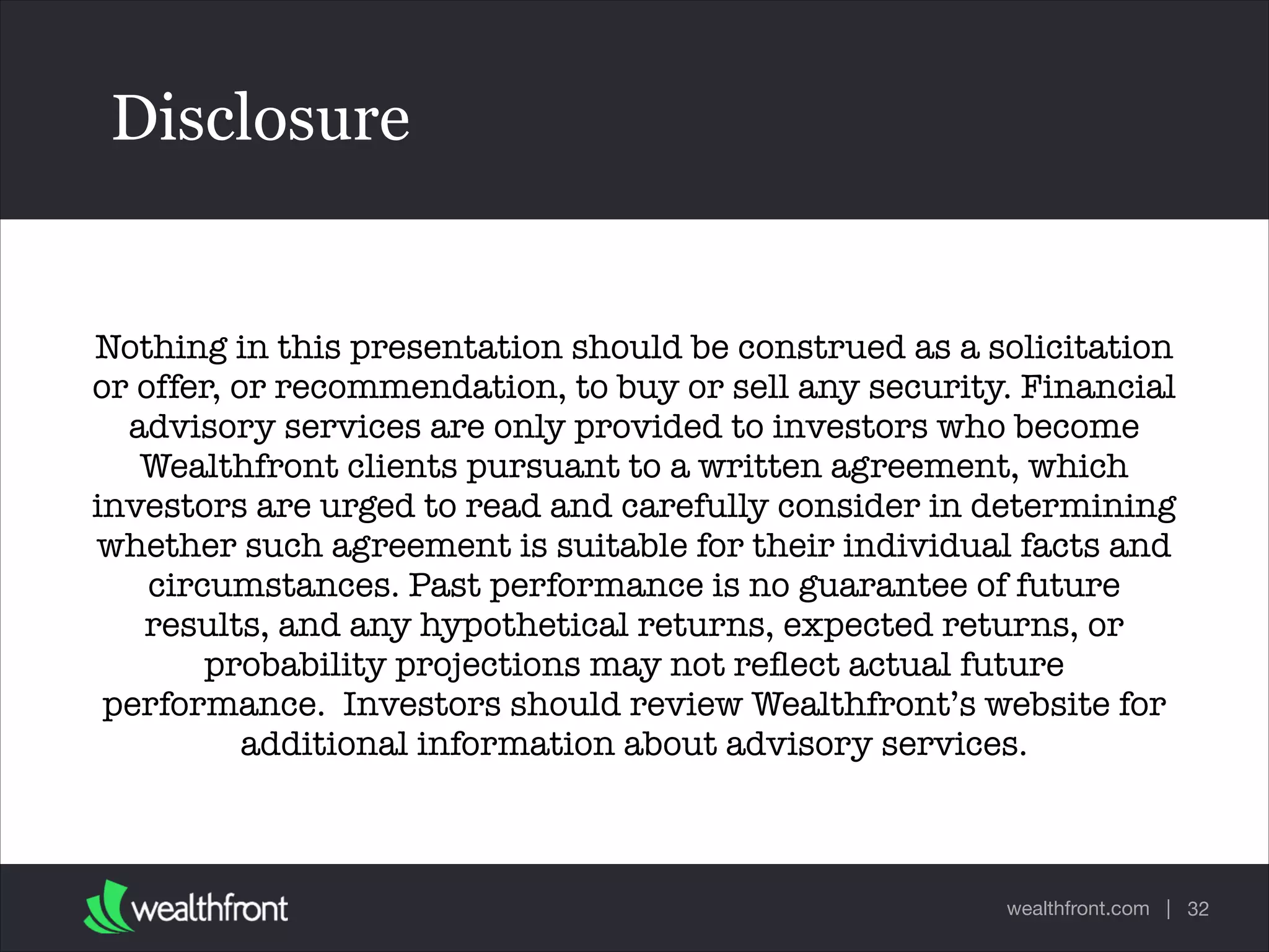 wealthfront.com |
Disclosure
32
Text
Nothing in this presentation should be construed as a solicitation
or offer, or recommendation, to buy or sell any security. Financial
advisory services are only provided to investors who become
Wealthfront clients pursuant to a written agreement, which
investors are urged to read and carefully consider in determining
whether such agreement is suitable for their individual facts and
circumstances. Past performance is no guarantee of future
results, and any hypothetical returns, expected returns, or
probability projections may not reﬂect actual future
performance.  Investors should review Wealthfront’s website for
additional information about advisory services.   
 