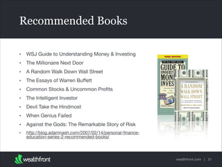 wealthfront.com |
Recommended Books
• WSJ Guide to Understanding Money & Investing

• The Millionaire Next Door

• A Random Walk Down Wall Street

• The Essays of Warren Buﬀett

• Common Stocks & Uncommon Proﬁts

• The Intelligent Investor

• Devil Take the Hindmost

• When Genius Failed

• Against the Gods: The Remarkable Story of Risk

• http://blog.adamnash.com/2007/02/14/personal-ﬁnance-
education-series-2-recommended-books/
31
 
