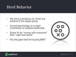 Herd Behavior
•

We have a tendency to mimic the
actions of the larger group


•

Crowd psychology is a major
contributor to bubbles (believed)


•

Easier to be “wrong with everyone”
than “right and alone”


•

No one gets ﬁred for buying IBM?

wealthfront.com | 13

 