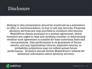 Disclosure

Nothing in this presentation should be construed as a solicitation
or offer, or recommendation, to buy or sell any security. Financial
advisory services are only provided to investors who become
Wealthfront clients pursuant to a written agreement, which
Text
investors are urged to read and carefully consider in determining
whether such agreement is suitable for their individual facts and
circumstances. Past performance is no guarantee of future
results, and any hypothetical returns, expected returns, or
probability projections may not reﬂect actual future
performance.  Investors should review Wealthfront’s website for
additional information about advisory services.   

wealthfront.com | 34

 
