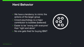 ©2014 Wealthfront, Inc.
Herd Behavior
▪ We have a tendency to mimic the
actions of the larger group

▪ Crowd psychology is a major
contributor to bubbles (believed)

▪ Easier to be “wrong with everyone”
than “right and alone”

▪ No one gets fired for buying IBM?
11
 