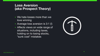 ©2014 Wealthfront, Inc.
Loss Aversion  
(aka Prospect Theory)
▪ We hate losses more than we
love winning

▪ Average loss aversion is 3:1 (!)

▪ Affects views on wide range of
situations, including taxes,
holding on to losing stocks,
“sunk cost” mistakes
16
 
