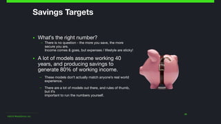 ©2014 Wealthfront, Inc.
23
Savings Targets
▪ What's the right number? 

– There is no question - the more you save, the more
secure you are.  
Income comes & goes, but expenses / lifestyle are sticky!

▪ A lot of models assume working 40
years, and producing savings to
generate 80% of working income.

– These models don't actually match anyone's real world
experience.

– There are a lot of models out there, and rules of thumb,
but it's  
important to run the numbers yourself.
 