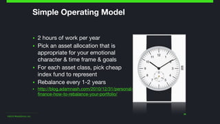 ©2014 Wealthfront, Inc.
30
Simple Operating Model
▪ 2 hours of work per year

▪ Pick an asset allocation that is
appropriate for your emotional
character & time frame & goals

▪ For each asset class, pick cheap
index fund to represent

▪ Rebalance every 1-2 years

▪ http://blog.adamnash.com/2010/12/31/personal-
finance-how-to-rebalance-your-portfolio/
 