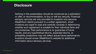 ©2014 Wealthfront, Inc.
32
Disclosure
Nothing in this presentation should be construed as a solicitation
or oﬀer, or recommendation, to buy or sell any security. Financial
advisory services are only provided to investors who become
Wealthfront clients pursuant to a written agreement, which
investors are urged to read and carefully consider in determining
whether such agreement is suitable for their individual facts and
circumstances. Past performance is no guarantee of future
results, and any hypothetical returns, expected returns, or
probability projections may not reﬂect actual future performance. 
Investors should review Wealthfront’s website for additional
information about advisory services.   
 