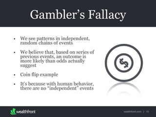 wealthfront.com |
Gambler’s Fallacy
• We see patterns in independent,
random chains of events
• We believe that, based on series of
previous events, an outcome is
more likely than odds actually
suggest
• Coin flip example
• It’s because with human behavior,
there are no “independent” events
10
 