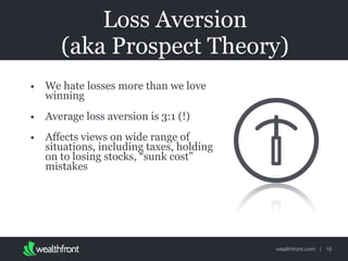 wealthfront.com |
Loss Aversion
(aka Prospect Theory)
• We hate losses more than we love
winning
• Average loss aversion is 3:1 (!)
• Affects views on wide range of
situations, including taxes, holding
on to losing stocks, “sunk cost”
mistakes
16
 