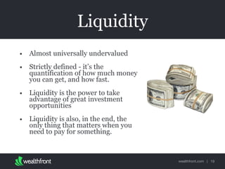wealthfront.com |
Liquidity
• Almost universally undervalued
• Strictly defined - it’s the
quantification of how much money
you can get, and how fast.
• Liquidity is the power to take
advantage of great investment
opportunities
• Liquidity is also, in the end, the
only thing that matters when you
need to pay for something.
19
 