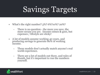 wealthfront.com |
Savings Targets
• What’s the right number? 3%? 6%?10%? 20%?
- There is no question - the more you save, the
more secure you are. Income comes & goes, but
expenses / lifestyle are sticky!
• A lot of models assume working 40 years, and
producing savings to generate 80% of working
income.
- These models don’t actually match anyone’s real
world experience.
- There are a lot of models out there, and rules of
thumb, but it’s important to run the numbers
yourself.
23
 
